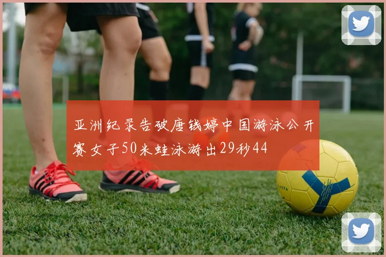 亚洲纪录告破唐钱婷中国游泳公开赛女子50米蛙泳游出29秒44