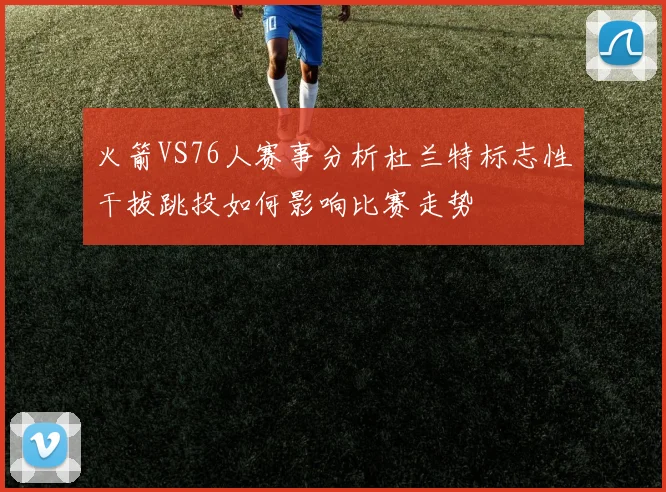 火箭VS76人赛事分析杜兰特标志性干拔跳投如何影响比赛走势