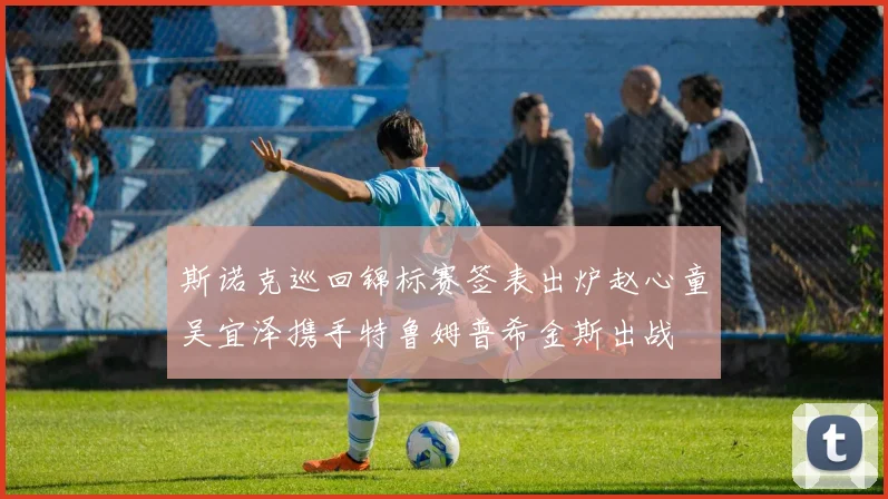 斯诺克巡回锦标赛签表出炉赵心童吴宜泽携手特鲁姆普希金斯出战