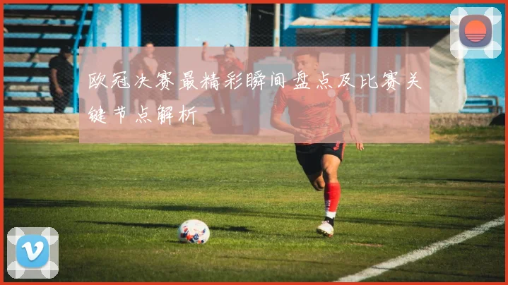 欧冠决赛最精彩瞬间盘点及比赛关键节点解析